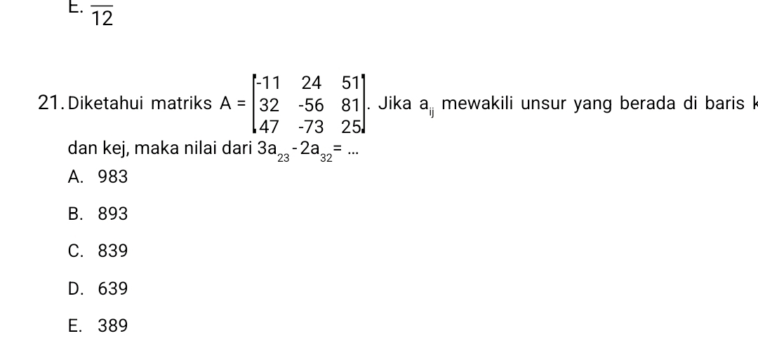 overline 12
21. Diketahui matriks A=beginbmatrix -11&24&51 32&-56&81 47&-73&25endbmatrix. . Jika a_ij mewakili unsur yang berada di baris k
dan kej, maka nilai dari 3a_23-2a_32=...
A. 983
B. 893
C. 839
D. 639
E. 389