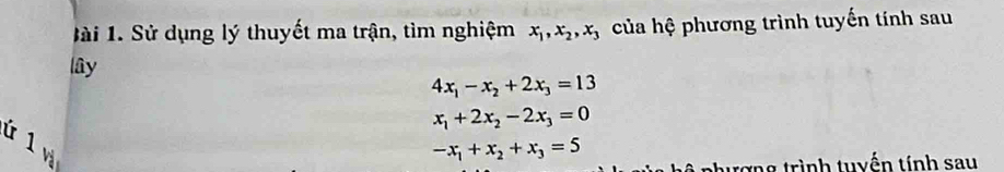 1ài 1. Sử dụng lý thuyết ma trận, tìm nghiệm x_1, x_2, x_3 của hệ phương trình tuyến tính sau 
lây
4x_1-x_2+2x_3=13
x_1+2x_2-2x_3=0
ú 1
-x_1+x_2+x_3=5
nhượng trình tuyến tính sau