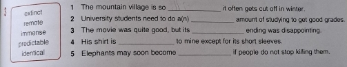 The mountain village is so _it often gets cut off in winter .
extinct
remote
2 University students need to do a(n) _amount of studying to get good grades.
immense 3 The movie was quite good, but its _ending was disappointing.
predictable 4 His shirt is _to mine except for its short sleeves.
identical 5 Elephants may soon become _if people do not stop killing them