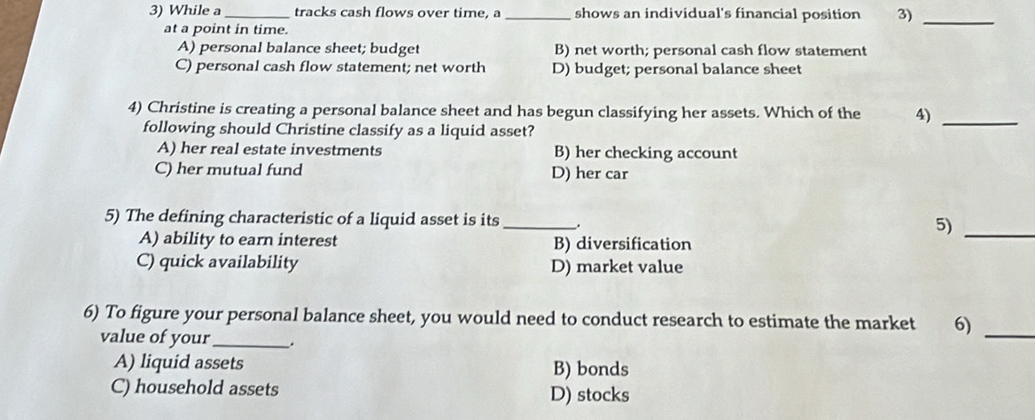 While a _tracks cash flows over time, a _shows an individual's financial position 3)_
at a point in time.
A) personal balance sheet; budget B) net worth; personal cash flow statement
C) personal cash flow statement; net worth D) budget; personal balance sheet
4) Christine is creating a personal balance sheet and has begun classifying her assets. Which of the 4)_
following should Christine classify as a liquid asset?
A) her real estate investments B) her checking account
C) her mutual fund D) her car
5) The defining characteristic of a liquid asset is its _. 5)_
A) ability to earn interest B) diversification
C) quick availability D) market value
6) To figure your personal balance sheet, you would need to conduct research to estimate the market 6)_
value of your _.
A) liquid assets B) bonds
C) household assets D) stocks