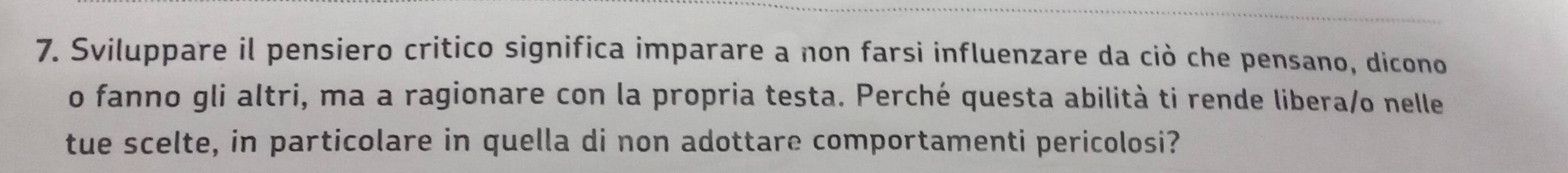 Sviluppare il pensiero critico significa imparare a non farsi influenzare da ciò che pensano, dicono 
o fanno gli altri, ma a ragionare con la propria testa. Perché questa abilità ti rende libera/o nelle 
tue scelte, in particolare in quella di non adottare comportamenti pericolosi?