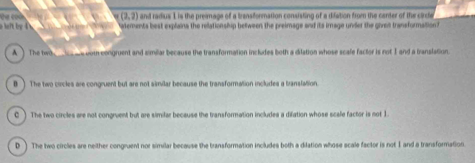 (2,2)
e o d and radius 1 is the preimage of a transformation consisting of a dilation from the center of the circle
af by d o rt i ho wn atements best explains the relationship between the preimage and its image under the given transformation?
A The two l me com congruent and similar because the transformation includes both a dilation whose scale factor is not I and a translation.
B ) The two circles are congruent but are not similar because the transformation includes a translation.
C) The two circles are not congruent but are similar because the transformation includes a dilation whose scale factor is not 1.
D ) The two circles are neither congruent nor similar because the transformation includes both a dilation whose scale factor is not 1 and a transformation.