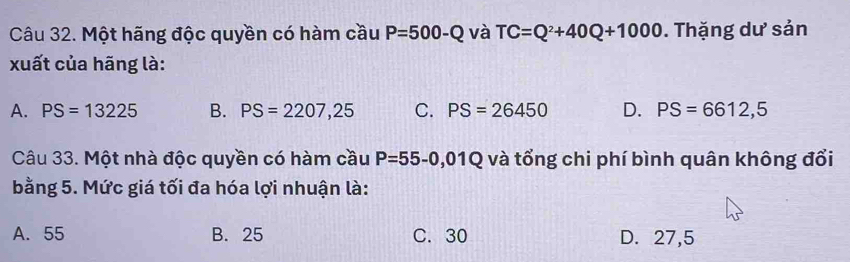 Một hãng độc quyền có hàm cầu P=500-Q và TC=Q^2+40Q+1000. Thặng dư sản
xuất của hãng là:
A. PS=13225 B. PS=2207,25 C. PS=26450 D. PS=6612,5
Câu 33. Một nhà độc quyền có hàm cầu P=55-0,01Q và tổng chi phí bình quân không đổi
bằng 5. Mức giá tối đa hóa lợi nhuận là:
A. 55 B. 25 C. 30 D. 27,5