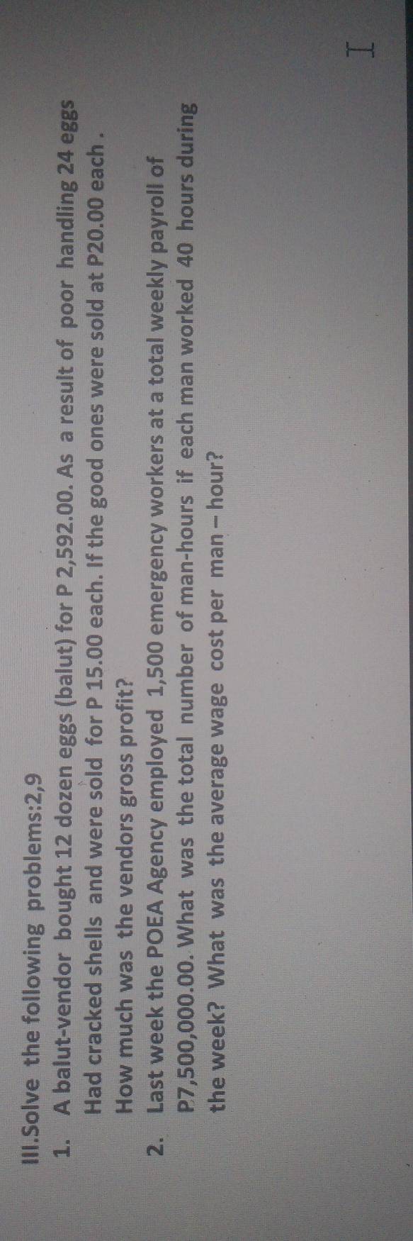 III.Solve the following problems:2,9 
1. A balut-vendor bought 12 dozen eggs (balut) for P 2,592.00. As a result of poor handling 24 eggs 
Had cracked shells and were sold for P 15.00 each. If the good ones were sold at P20.00 each . 
How much was the vendors gross profit? 
2. Last week the POEA Agency employed 1,500 emergency workers at a total weekly payroll of
P7,500,000.00. What was the total number of man- hours if each man worked 40 hours during 
the week? What was the average wage cost per man — hour?