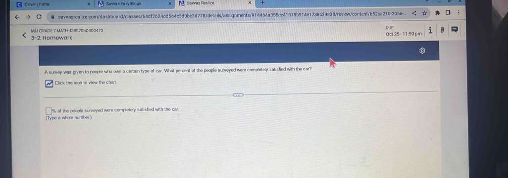 Clever | Portal Savvas EasyBridge 「s] Savvas Realize + 
● savvasrealize.com/dashboard/classes/64df2624dd5a4c3d0bc3d778/details/assignments/914464a355ee41878b914e1738c39838/review/content/b52ca210-205e.. 
M/J GRADE 7 MATH-139112050400470 
3-2: Homework Oct 25 - 11:59 pm DUE 
A survey was given to people who own a certain type of car. What percent of the people surveyed were completely satisfied with the car? 
Click the icon to view the chart.
% of the people surveyed were completely satisfied with the car 
(Type a whole number.)
