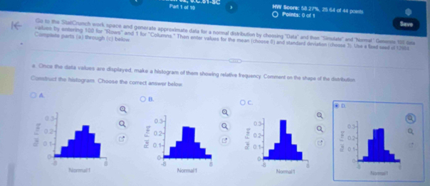 HW Score: 58.27%, 25.64 of 44 points
Points: 0 of 1
Save
Go to the StatCrunch work space and generate approximate data for a normal distribution by choosing 'Data" and then ''Simulate'' and "Nermal' Genenste 101 data
Camplets parts (a) through (c) below
values by entering 100 for ''Rows'' and 1 for "Columns." Then enter values for the mean (choose 0) and standard deviation (choose 3). Uise e lized seed of 12954
e. Once the data values are displayed, make a histogram of them showing relative frequency Comment on the shape of the distribution
Construct the histogram. Choose the correct answer below
A.
B.
④ D.
0.3 -
0.2 0.1

Noeait