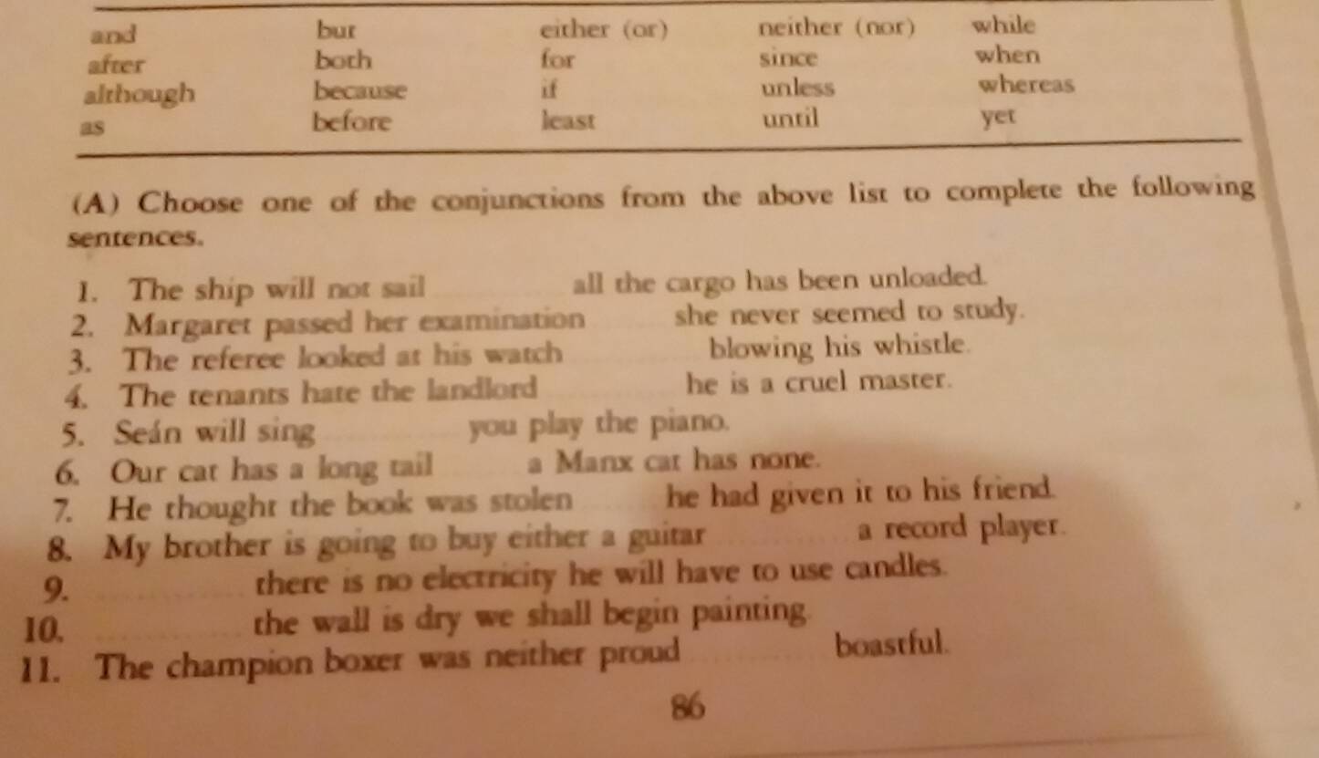 and bur either (or) neither (nor) while 
after both for since when 
although because if unless whereas 
as 
before least until yet 
(A) Choose one of the conjunctions from the above list to complete the following 
sentences. 
1. The ship will not sail all the cargo has been unloaded. 
2. Margaret passed her examination she never seemed to study. 
3. The referee looked at his watch blowing his whistle. 
4. The tenants hate the landlord he is a cruel master. 
5. Seán will sing you play the piano. 
6. Our cat has a long tail a Manx cat has none. 
7. He thought the book was stolen he had given it to his friend. 
8. My brother is going to buy either a guitar a record player. 
9. there is no electricity he will have to use candles. 
10. the wall is dry we shall begin painting. 
11. The champion boxer was neither proud boastful. 
86