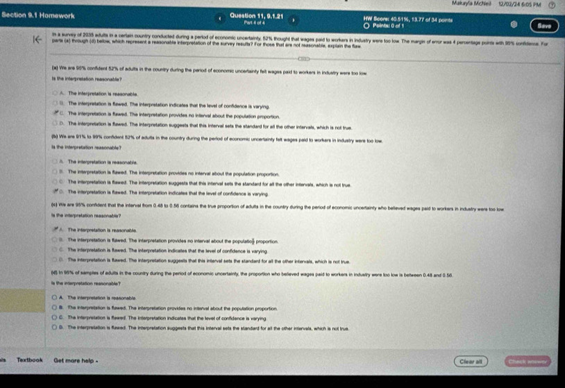 Makayla Mcheil 12/02/24 6:0S PM
Section 9.1 Homework Question 11, 9.1.21 Part 4 of 4 HW Score: 40.51%, 13.77 of 34 points
Points; 0 of 1 Save
In a survey of 2035 adults in a certain country conducted during a period of economic uncertainty, 52% thought that wages paid to workers in industry were too low. The margin of error was 4 percentags points with 95% conidens. Fo
parts (a) through (d) below, which represent a reasonable interpretation of the survey resufts? For those that are not reasonable, explain the flaw
(a) We are 96% confident 52% of adults in the country during the period of economic uncertainty fell wages paid to workers in industry were too low
Is the interpretation reasonable?
A. The interpretation is reasonable.
( The interpretation is flawed. The interpretation indicates that the levell of confidence is varying.
C. The interpretation is flawed. The interpretation provides no interval about the population proportion.
D. The interpretation is flawed. The interpretation suggests thal this interval sets the standard for all the other intervals, which is not true
(b) We are 91% to 99% confident 52% of adults in the country during the period of economic uncertainty felt wages paid to workers in industry were too low.
Is the interpretation reasonable?
A The interpretation is reasonable.
l. The interpretation is flawed. The interpretation provides no interval about the population proportion.
C. The interpretation is flawed. The interpretation suggests that this interval sets the standard for all the other intervals, which is not true
D. The interpretation is flawed. The interpretation indicates that the level of confidence is varying
(c) We are 95% confident that the interval from 0.48 to 0.56 contains the true proportion of adults in the country during the period of economic uncertainty who believed wages paid to workers in industry were too low
Is the interpretation reasonable?
A The intarpretation is reasonable.. The interpretation is flawed. The interpretation provides no interval about the population proportion
C. The interpretation is flawed. The interpretation indicates that the level of confidence is varying.. The interpretation is flawed. The interpretation suggests that this interval sets the standard for all the other intervals, which is not true
(d) In 95% of samples of adults in the country during the period of economic uncertainty, the proportion who befieved wages paid to workers in industry were too low is between 0.48 and 0.56
s the inderpretation reasonable?
A. The interpretation is reasonable
B. The interpretation is flawed. The interpretation provides no interval about the population proportion
C. The interpretation is flewed. The interpretation indicates that the levet of confidence is varying
D. The interpretation is flawed. The interpretation suggests that this Interval sets the standard for all the other intervals, which is not true.
Textbook Get mare help - Clear all Chack anower