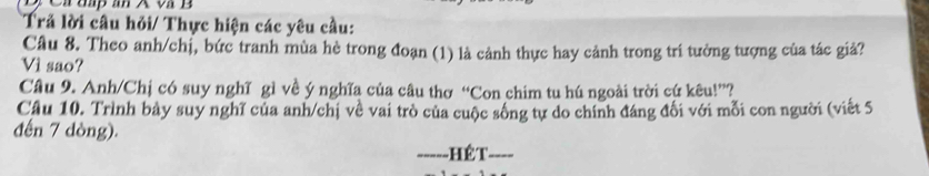 Trả lời câu hỏi/ Thực hiện các yêu cầu: 
Câu 8. Theo anh/chị, bức tranh mùa hè trong đoạn (1) là cảnh thực hay cảnh trong tri tưởng tượng của tác giả? 
Vì sao? 
Câu 9. Anh/Chị có suy nghĩ gì về ý nghĩa của câu thơ “Con chim tu hú ngoài trời cứ kêu!”? 
Câu 10. Trình bảy suy nghĩ của anh/chị về vai trò của cuộc sống tự do chính đáng đối với mỗi con người (viết 5
đến 7 dòng). 
_----- - Hế T_