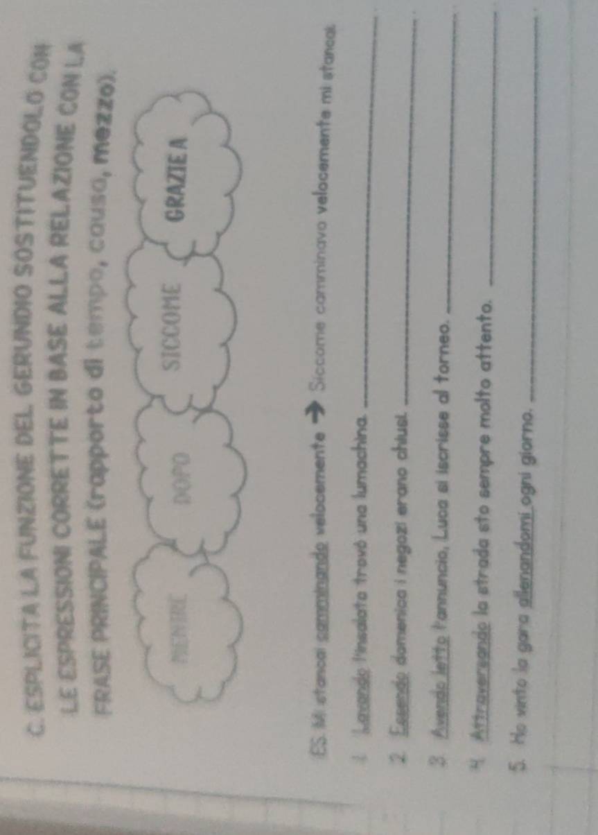 ESPLICITA LA FUNZIONE DEL GERUNDIO SOSTITUENDOLO CON 
LE ESPRESSIONI CORRETTE IN BASE ALLA RELAZIONE CON LA 
FRASE PRINCIPALE (rapporto di tempo, causa, mezzo). 
ES. Mi stancal camminando velocemente Siccome camminavo velocemente mi stancal 
L Lavande linsalata trovó una lumachina._ 
2 Essendo domenica i negozi erano chiusi._ 
3. Avendo letto l'annuncio, Luca si iscrisse al torneo. 
_ 
H Attraversando la strada sto sempre molto attento._ 
5. Ho vinto la gara allenandomi ogni giorno._