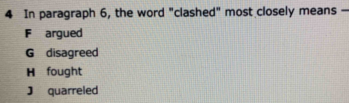 In paragraph 6, the word "clashed" most closely means —
F argued
G disagreed
H fought
J quarreled