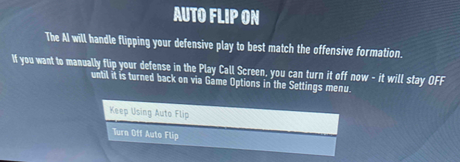 AUTO FLIP ON 
The AI will handle flipping your defensive play to best match the offensive formation. 
If you want to manually flip your defense in the Play Call Screen, you can turn it off now - it will stay OFF 
until it is turned back on via Game Options in the Settings menu. 
Keep Using Auto Flip 
Turn Off Auto Flip