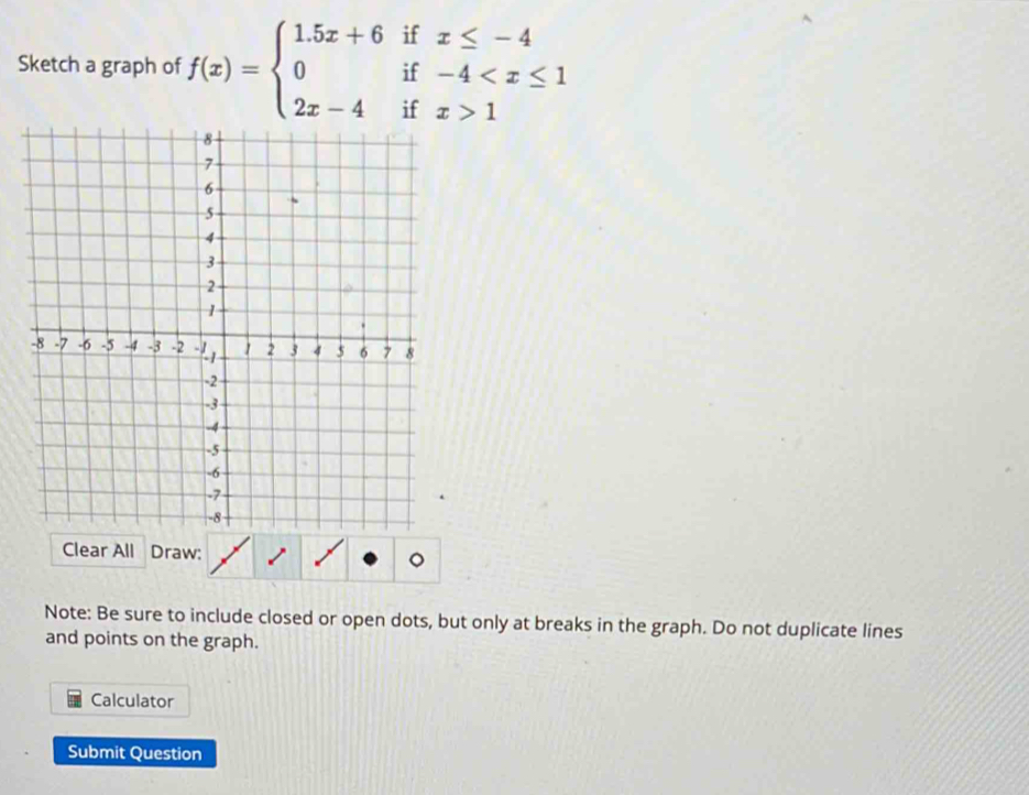 Sketch a graph of f(x)=beginarrayl 1.5x+6ifx≤ -4 0if-4 1endarray.
Clear All Draw: 
Note: Be sure to include closed or open dots, but only at breaks in the graph. Do not duplicate lines 
and points on the graph. 
Calculator 
Submit Question