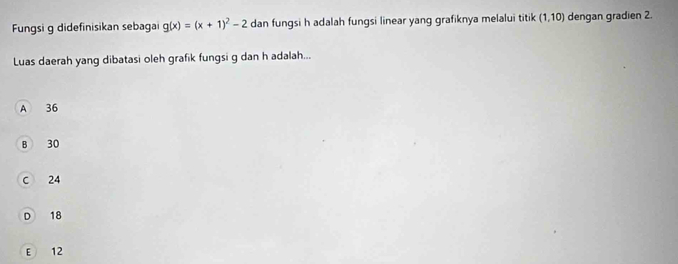 Fungsi g didefinisikan sebaga g(x)=(x+1)^2-2 dan fungsi h adalah fungsi linear yang grafiknya melalui titik (1,10) dengan gradien 2.
Luas daerah yang dibatasi oleh grafik fungsi g dan h adalah...
A 36
B 30
C 24
D 18
E 12