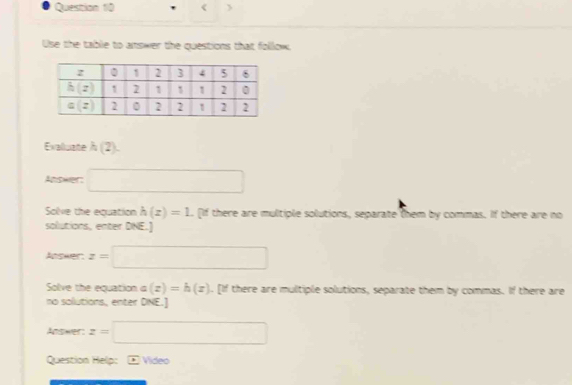 <
Use the tablie to answer the questions that follow,
Evaluate  (2)
Answer: □
Solve the equation h(z)=1. [If there are multiple solutions, separate them by commas. If there are no
solutions, enter DNE.]
Answer: z=□
Solve the equation a(z)=h(z) 1. [If there are multiple solutions, separate them by commas. If there are
no sollutions, enter DNE.]
Answer: z=□
Question Help: - Video