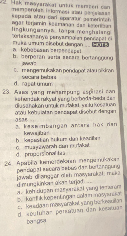 Hak masyarakat untuk memberi dan
memperoleh informasi atau penjelasan
kepada atau dari aparatur pemerintah
agar terjamin keamanan dan ketertiban
lingkungannya, tanpa menghalangi
terlaksananya penyampaian pendapat di
muka umum disebut dengan .... HOTS
a. kebebasan berpendapat
b. berperan serta secara bertanggung
jawab
c. mengemukakan pendapat atau pikiran
secara bebas
d. rapat umum
23. Asas yang menampung aspirasi dan
kehendak rakyat yang berbeda-beda dan
diusahakan untuk mufakat, yaitu kesatuan
atau kebulatan pendapat disebut dengan
asas ....
a. keseimbangan antara hak dan
kewajiban
b. kepastian hukum dan keadilan
c. musyawarah dan mufakat
d. proporsionalitas
24. Apabila kemerdekaan mengemukakan
pendapat secara bebas dan bertanggung
jawab dilanggar oleh masyarakat, maka
dimungkinkan akan terjadi ....
a. kehidupan masyarakat yang tenteram
b. konflik kepentingan dalam masyarakat
c. keadaan masyarakat yang berkeadilan
d. keutuhan persatuan dan kesatuan
bangsa