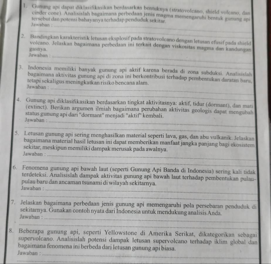 Gunung api dapat diklasifikasikan berdasarkan bentuknya (stratovolcano, shield volcano, dan
cinder cone). Analisislah bagaimana perbedaan jenis magma memengaruhi bentuk gunung api
tersebut dan potensi bahayanya terhadap penduduk sekitar.
Jawaban :
_
_
_
2. Bandingkan karakteristik letusan cksplosif pada stratovolcano dengan letusan efusif pada shield
volcano. Jelaskan bagaimana perbedaan ini terkait dengan viskositas magma dan kandungan
gasnya.
Jawaban :_
_
3. Indonesia memiliki banyak gunung api aktif karena berada di zona subduksi. Analisislah_
bagaimana aktivitas gunung api di zona ini berkontribusi terhadap pembentukan daratan baru.
tetapi sekaligus meningkatkan risiko bencana alam.
Jawaban :
_
_
4. Gunung api diklasifikasikan berdasarkan tingkat aktivitasnya: aktif, tidur (dormant), dan mati
(extinct). Berikan argumen ilmiah bagaimana perubahan aktivitas geologis dapat mengubah
status gunung api dari 'dormant'' menjadi ''aktif'' kembali.
Jawaban :_
_
5. Letusan gunung api sering menghasilkan material seperti lava, gas, dan abu vulkanik. Jelaskan
bagaimana material hasil letusan ini dapat memberikan manfaat jangka panjang bagi ekosistem
sekitar, meskipun memiliki dampak merusak pada awalnya.
Jawaban :_
_
6. Fenomena gunung api bawah laut (seperti Gunung Api Banda di Indonesia) sering kali tidak
terdeteksi. Analisislah dampak aktivitas gunung api bawah laut terhadap pembentukan pulau-
pulau baru dan ancaman tsunami di wilayah sekitarnya.
Jawaban :_
_
7. Jelaskan bagaimana perbedaan jenis gunung api memengaruhi pola persebaran penduduk di
sekitarnya. Gunakan contoh nyata dari Indonesia untuk mendukung analisis Anda.
Jawaban :_
_
8. Beberapa gunung api, seperti Yellowstone di Amerika Serikat, dikategorikan sebagai
supervolcano. Analisislah potensi dampak letusan supervolcano terhadap iklim global dan
bagaimana fenomena ini berbeda dari letusan gunung api biasa.
Jawaban :_
_