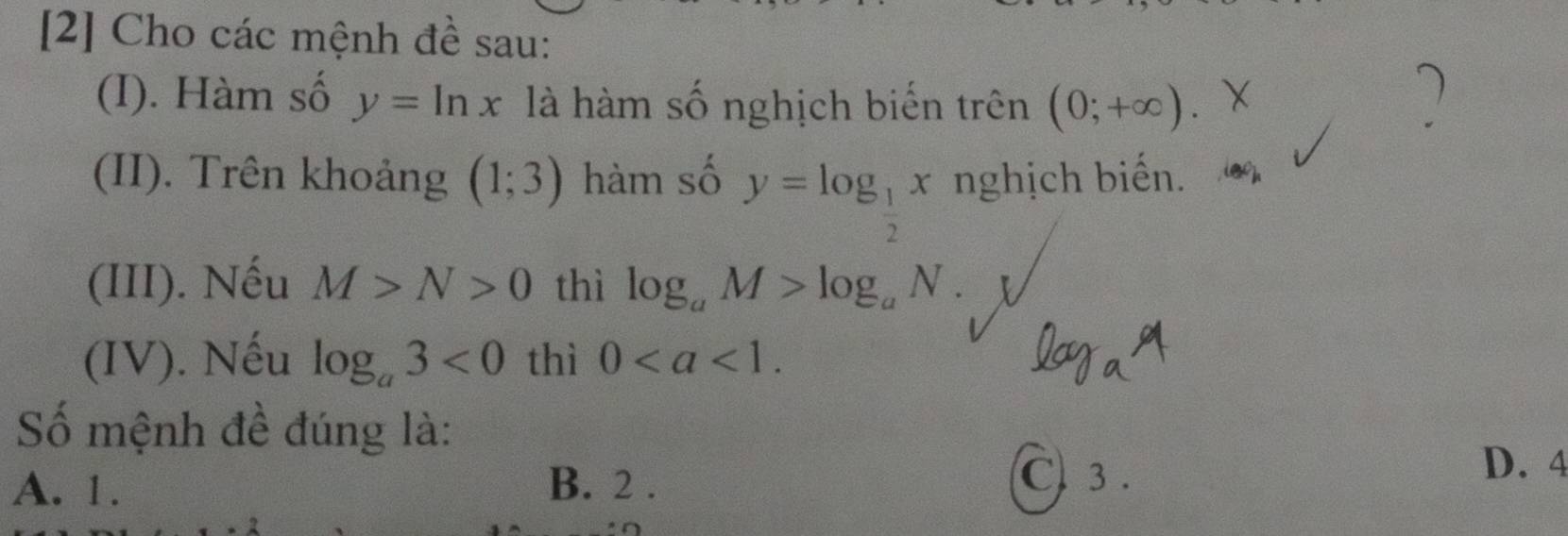 [2] Cho các mệnh đề sau:
(I). Hàm số y=ln x là hàm số nghịch biến trên (0;+∈fty ). 
)
(II). Trên khoảng (1;3) hàm số y=log _ 1/2 x nghịch biến.
(III). Nếu M>N>0 thì log _aM>log _aN. 
(IV). Nếu log _a3<0</tex> thì 0.
log _aa
Số mệnh đề đúng là:
A. 1. B. 2.
C 3.
D. 4