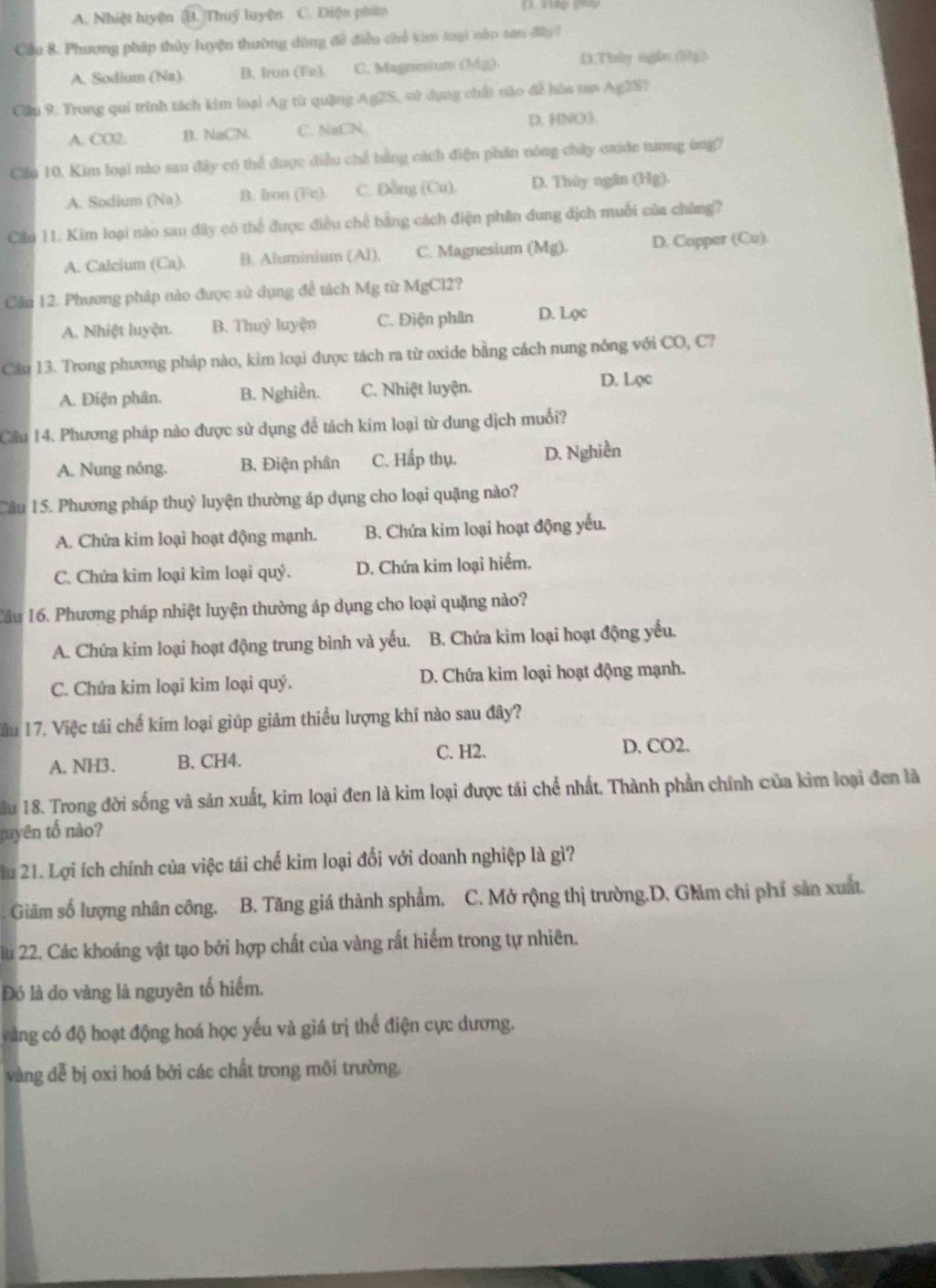 A. Nhiệt luyện (H. Thuỷ luyện C. Điện phân    
Cầu 8. Phương pháp thủy luyện thường dòng đề điều chế kim loại nào tơn đây?
A, Sodium (Na) B. Iron (Fe). C. Magnesium (Mg) D.Thủy ngắn (3h)
Cầu 9. Trong qui trình tách kim loại Ag từ quặng Ag2S, sử dụng chất nào để hòa tan Ag2S?
A. CO2. B. NaClN. C. NaCN D. HNO3.
Cầu 10. Kim loại nào sau đây có thể được điều chế bằng cách điện phân nóng chấy oxide tương ông?
A. Sodium (Na). B. fron (Fz). C. Đẫng (Cu), D. Thúy ngân (Hg).
Cầu 11. Kim loại nào sau đây có thể được điều chế bằng cách điện phân dung địch muỗi của chủng?
A. Calcium (Ca). B. Aluminium (Al). C. Magnesium (Mg). D. Copper (Cu)
Cần 12. Phương pháp nào được sử dụng để tách Mg từ MgCl2?
A. Nhiệt luyện. B. Thuỷ luyện C. Điện phân D. Lọc
Cầu 13. Trong phương pháp nào, kim loại được tách ra từ oxide bằng cách nung nóng với CO, C?
A. Điện phân. B. Nghiền. C. Nhiệt luyện. D. Lọc
Cầu 14. Phương pháp nào được sử dụng để tách kim loại từ dung dịch muối?
A. Nung nóng. B. Điện phân C. Hầp thụ. D. Nghiền
Câu 15. Phương pháp thuỷ luyện thường áp dụng cho loại quặng nào?
A. Chứa kim loại hoạt động mạnh. B. Chứa kim loại hoạt động yếu.
C. Chứa kim loại kim loại quý. D. Chứa kim loại hiểm.
Cầu 16. Phương pháp nhiệt luyện thường áp dụng cho loại quặng nào?
A. Chứa kim loại hoạt động trung bình và yếu. B. Chứa kim loại hoạt động yếu.
C. Chứa kim loại kim loại quý. D. Chứa kim loại hoạt động mạnh.
Tầu 17. Việc tái chế kim loại giúp giảm thiểu lượng khí nào sau đây?
A. NH3. B. CH4. C. H2. D. CO2.
ầu 18. Trong đời sống và sản xuất, kim loại đen là kim loại được tái chế nhất. Thành phần chính của kìm loại đen là
guyên tố nào?
u 21. Lợi ích chính của việc tái chế kim loại đổi với doanh nghiệp là gì?
Giảm số lượng nhân công. B. Tăng giá thành sphẩm. C. Mở rộng thị trường.D. Glảm chỉ phí sản xuất.
lu 22. Các khoáng vật tạo bởi hợp chất của vàng rất hiểm trong tự nhiên.
Đó là do vàng là nguyên tố hiểm.
vàng có độ hoạt động hoá học yếu và giá trị thế điện cực dương.
vàng dễ bị oxi hoá bởi các chất trong môi trường.