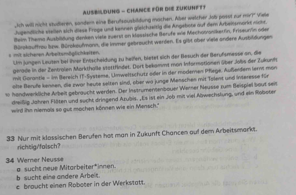 AUSBILDUNG - CHANCE FüR DIE ZUKUNFT?
“Ich will nicht studieren, sondern eine Berufsausbildung machen. Aber welcher Job passt zur mir?” Viele
Jugendliche stellen sich diese Frage und kennen gleichzeitig die Angebote auf dern Arbeitsmarkt nicht.
Beim Thema Ausbildung denken viele zuerst an klassische Berufe wie Mechatroniker/in, Friseur/in oder
Bürokauffrau bzw. Bürokaufmann, die immer gebraucht werden. Es gibt aber viele andere Ausbildungen
s mit sicheren Arbeitsmöglichkeiten.
Um jungen Leuten bei ihrer Entscheidung zu helfen, bietet sich der Besuch der Berufsmesse an, die
gerade in der Zentralen Markthalle stattfindet. Dort bekommt man Informationen über Jobs der Zukunft
mit Garantie - im Bereich IT-Systeme, Umweltschutz oder in der modernen Pflege. Außerdem lernt man
alte Berufe kennen, die zwar heute selten sind, aber wo junge Menschen mit Talent und Interesse für
10 handwerkliche Arbeit gebraucht werden. Der Instrumentenbauer Werner Neusse zum Beispiel baut seit
dreißig Jahren Flöten und sucht dringend Azubis, „Es ist ein Job mit viel Abwechslung, und ein Roboter
wird ihn niemals so gut machen können wie ein Mensch."
33 Nur mit klassischen Berufen hat man in Zukunft Chancen auf dem Arbeitsmarkt.
richtig/falsch?
34 Werner Neusse
a sucht neue Mitarbeiter*innen.
b sucht eine andere Arbeit.
c braucht einen Roboter in der Werkstatt.