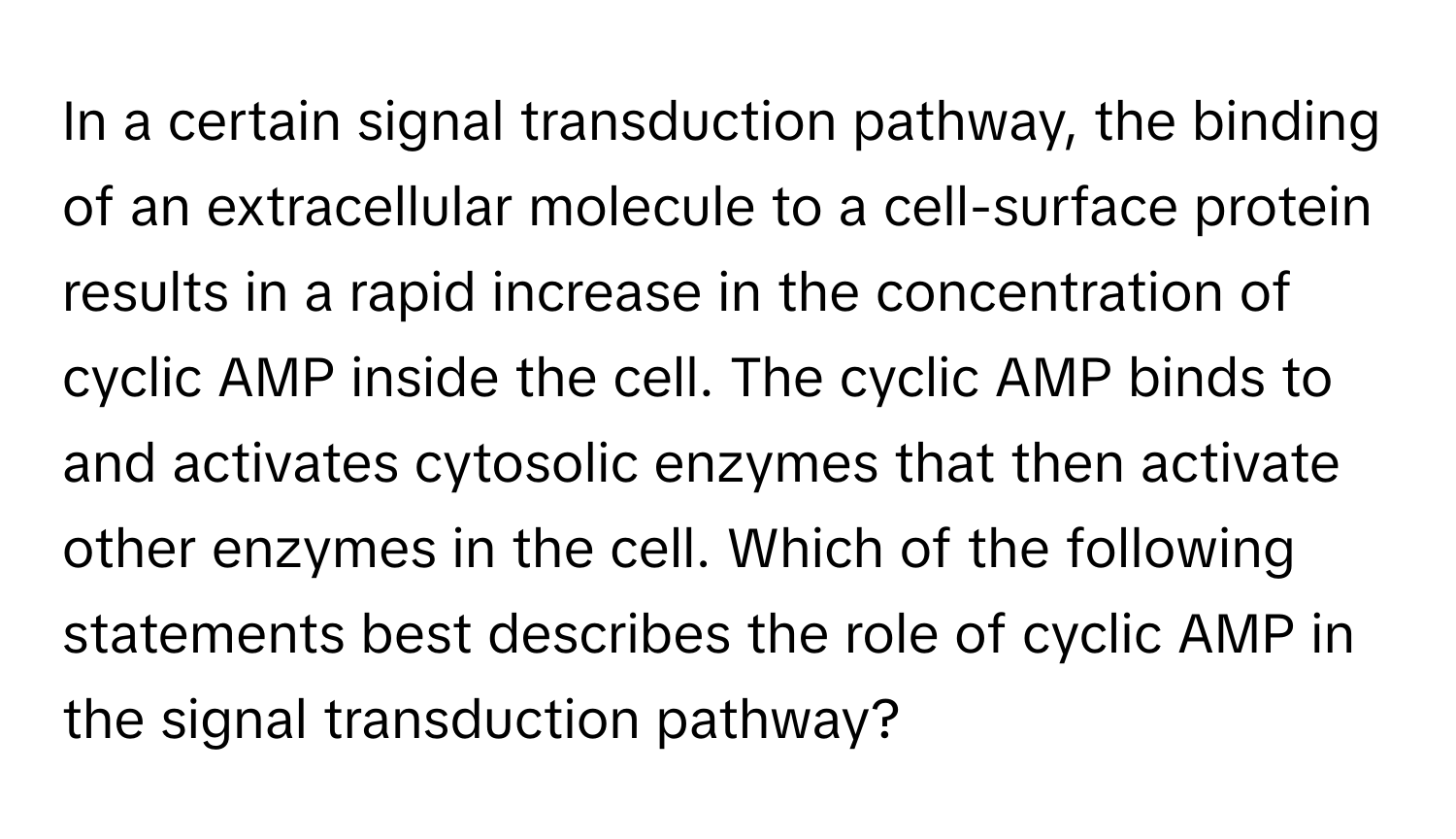 In a certain signal transduction pathway, the binding of an extracellular molecule to a cell-surface protein results in a rapid increase in the concentration of cyclic AMP inside the cell. The cyclic AMP binds to and activates cytosolic enzymes that then activate other enzymes in the cell.  Which of the following statements best describes the role of cyclic AMP in the signal transduction pathway?