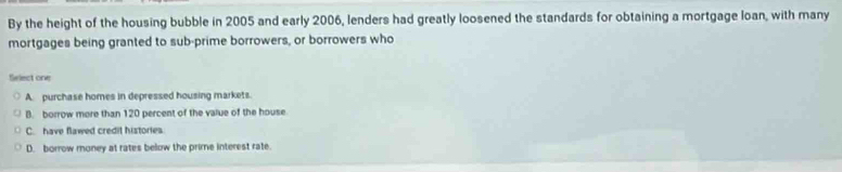 By the height of the housing bubble in 2005 and early 2006, lenders had greatly loosened the standards for obtaining a mortgage loan, with many
mortgages being granted to sub-prime borrowers, or borrowers who
Select one
A. purchase homes in depressed housing markets.
B. borrow more than 120 percent of the value of the house
C. have flawed credit histories.
D. borrow money at rates below the prime interest rate.