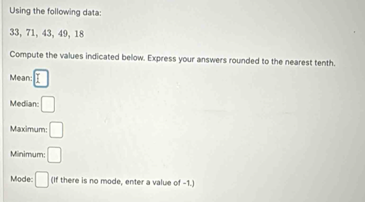 Using the following data:
33, 71, 43, 49, 18
Compute the values indicated below. Express your answers rounded to the nearest tenth. 
Mean: □
Median: □
Maximum: □
Minimum: □
Mode: □ (If there is no mode, enter a value of -1.)