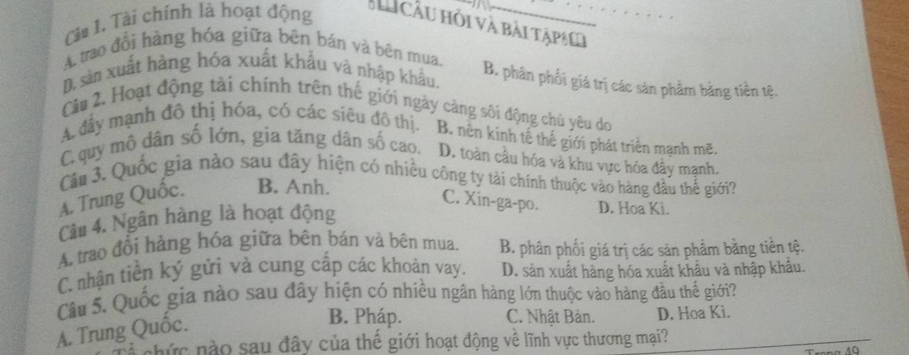 Càu 1. Tài chính là hoạt động H Cầu hỏi và bài tậpi
A. trao đổi hàng hóa giữa bên bán và bên mua.
D. sản xuất hàng hóa xuất khẩu và nhập khẩu,
B. phân phối giá trị các sản phẩm băng tiền tệ.
Câu 2. Hoạt động tài chính trên thế giới ngày càng sối động chủ yêu do
A đầy mạnh đô thị hóa, có các siêu đô thị. B. nên kinh tế thế giới phát triển mạnh mẽ.
C. quy mô dân số lớn, gia tăng dân số cao. D. toàn cầu hóa và khu vực hóa đây mạnh.
Câu 3. Quốc gia nào sau đây hiện có nhiều công ty tài chính thuộc vào hàng đầu thể giới?
A. Trung Quốc. B. Anh.
C. Xin-ga-po. D. Hoa Ki.
Câu 4. Ngân hàng là hoạt động
A. trao đổi hàng hóa giữa bên bán và bên mua. B. phân phối giá trị các sản phẩm bằng tiền tệ.
C. nhận tiền ký gửi và cung cấp các khoản vay. D. sản xuất hàng hóa xuất khẩu và nhập khẩu.
Câu 5. Quốc gia nào sau đây hiện có nhiều ngân hàng lớn thuộc vào hàng đầu thế giới?
A. Trung Quốc.
B. Pháp. C. Nhật Bản. D. Hoa Kì.
chức nào sau đây của thế giới hoạt động về lĩnh vực thương mại?