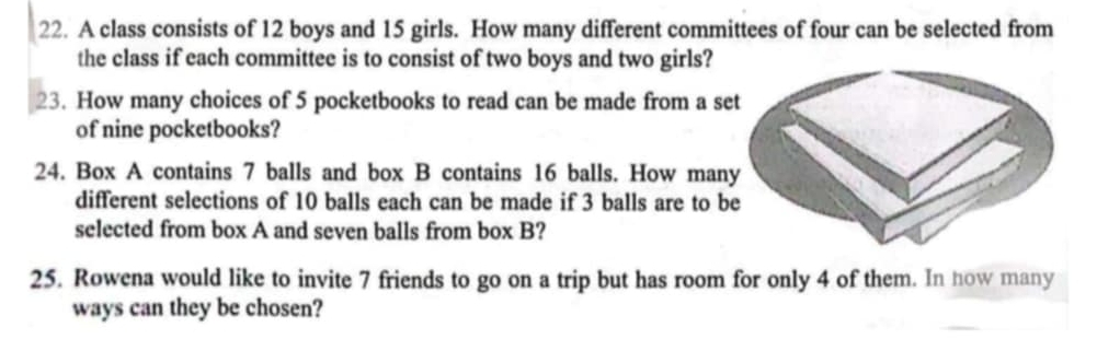 A class consists of 12 boys and 15 girls. How many different committees of four can be selected from 
the class if each committee is to consist of two boys and two girls? 
23. How many choices of 5 pocketbooks to read can be made from a s 
of nine pocketbooks? 
24. Box A contains 7 balls and box B contains 16 balls. How man 
different selections of 10 balls each can be made if 3 balls are to b 
selected from box A and seven balls from box B? 
25. Rowena would like to invite 7 friends to go on a trip but has room for only 4 of them. In how many 
ways can they be chosen?