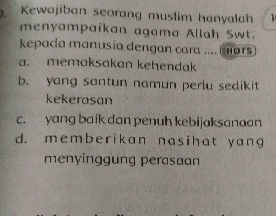 、 Kewajiban seorang muslim hanyalah 1
menyampaikan agama Allah Swt.
kepada manusia dengan cara .... (hots
a. memaksakan kehendak
b. yang santun namun perlu sedikit
kekerasan
c. yang baik dan penuh kebijaksanaan
d. memberikan nasihat y ang
menyinggung perasaan