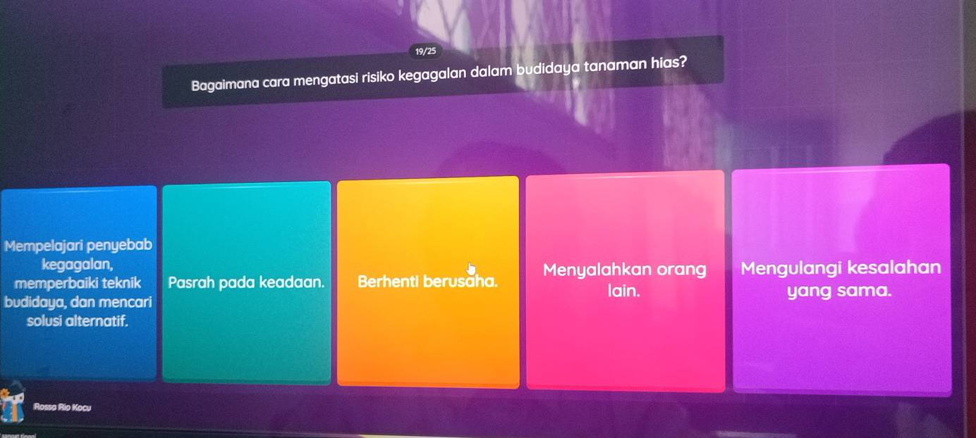 19/25
Bagaimana cara mengatasi risiko kegagalan dalam budidaya tanaman hias?
Mempelajari penyebab
kegagalan,
memperbaiki teknik Pasrah pada keadaan. Berhenti berusăha. Menyalahkan orang Mengulangi kesalahan
budidaya, dan mencari
lain. yang sama.
solusi alternatif.
Rossa Rio Kocu