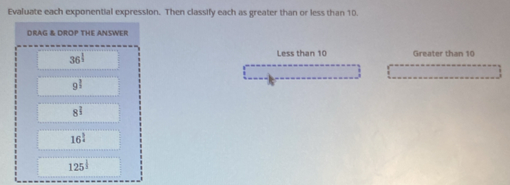 Evaluate each exponential expression. Then classify each as greater than or less than 10.
DRAG & DROP THE ANSWER
36^(frac 1)2
Less than 10 Greater than 10
9^(frac 3)2
8^(frac 2)3
16^(frac 5)4
125^(frac 1)3