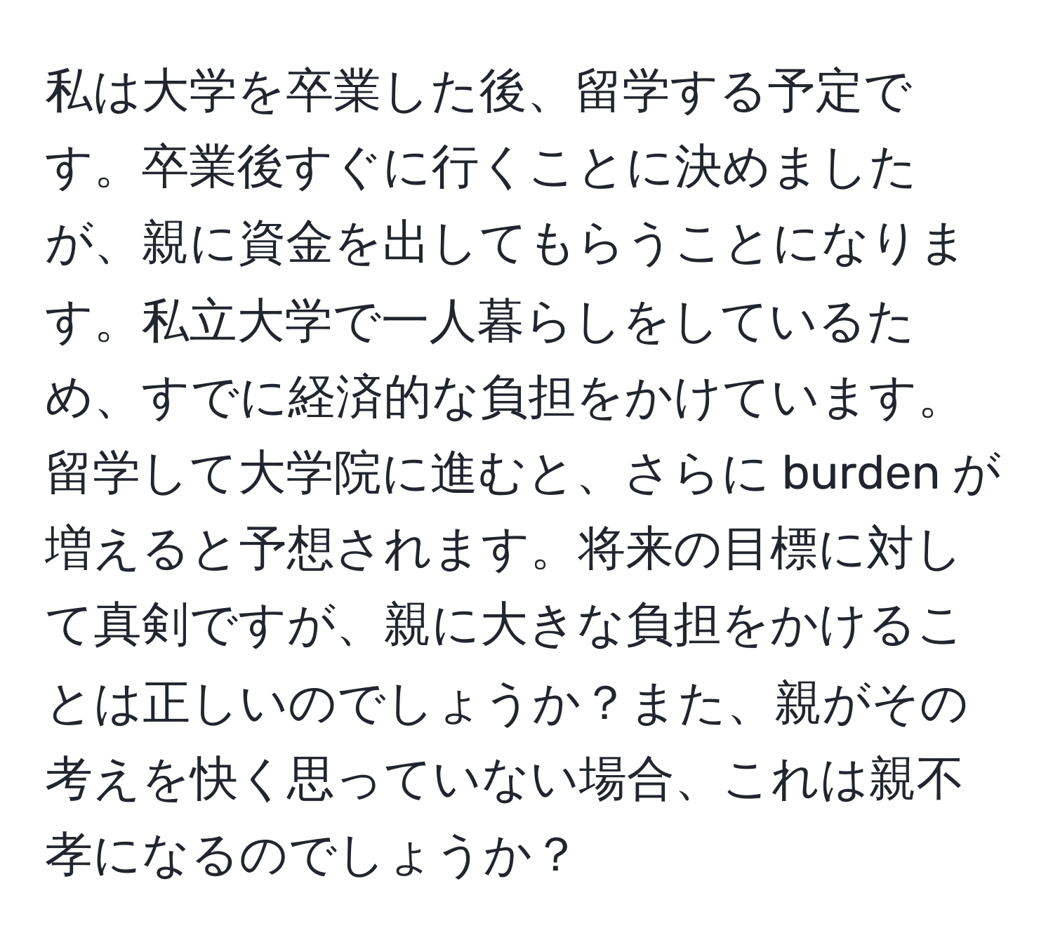 私は大学を卒業した後、留学する予定です。卒業後すぐに行くことに決めましたが、親に資金を出してもらうことになります。私立大学で一人暮らしをしているため、すでに経済的な負担をかけています。留学して大学院に進むと、さらに burden が増えると予想されます。将来の目標に対して真剣ですが、親に大きな負担をかけることは正しいのでしょうか？また、親がその考えを快く思っていない場合、これは親不孝になるのでしょうか？