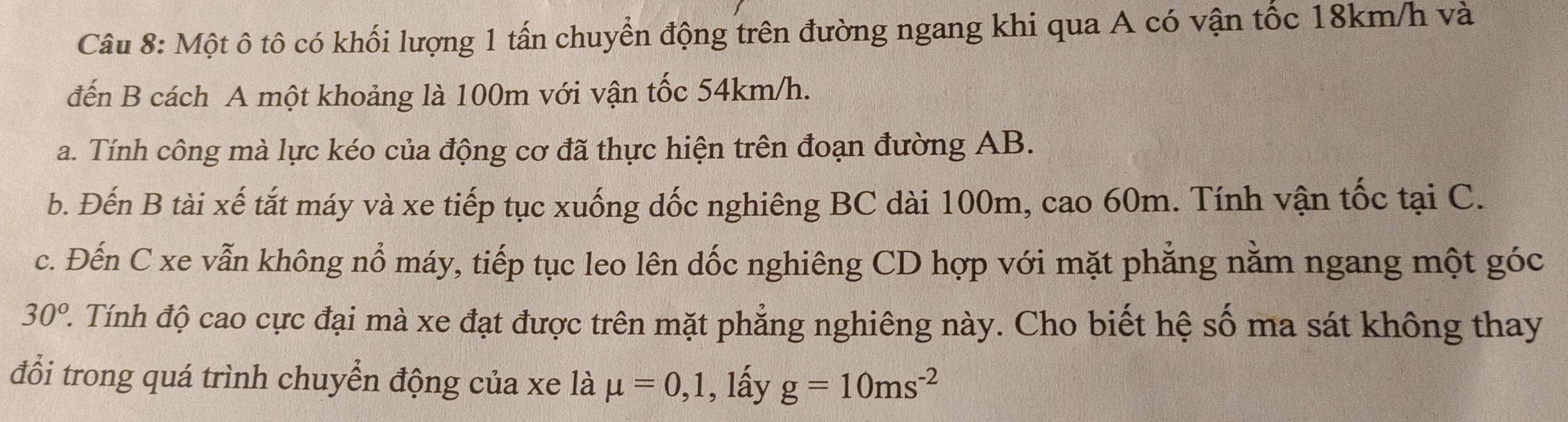 Một ô tô có khối lượng 1 tấn chuyển động trên đường ngang khi qua A có vận tốc 18km/h và 
đến B cách A một khoảng là 100m với vận tốc 54km/h. 
a. Tính công mà lực kéo của động cơ đã thực hiện trên đoạn đường AB. 
b. Đến B tài xế tắt máy và xe tiếp tục xuống dốc nghiêng BC dài 100m, cao 60m. Tính vận tốc tại C. 
c. Đến C xe vẫn không nổ máy, tiếp tục leo lên dốc nghiêng CD hợp với mặt phẳng nằm ngang một góc
30^o 2. Tính độ cao cực đại mà xe đạt được trên mặt phẳng nghiêng này. Cho biết hệ số ma sát không thay 
đổi trong quá trình chuyển động của xe là mu =0,1 , lấy g=10ms^(-2)