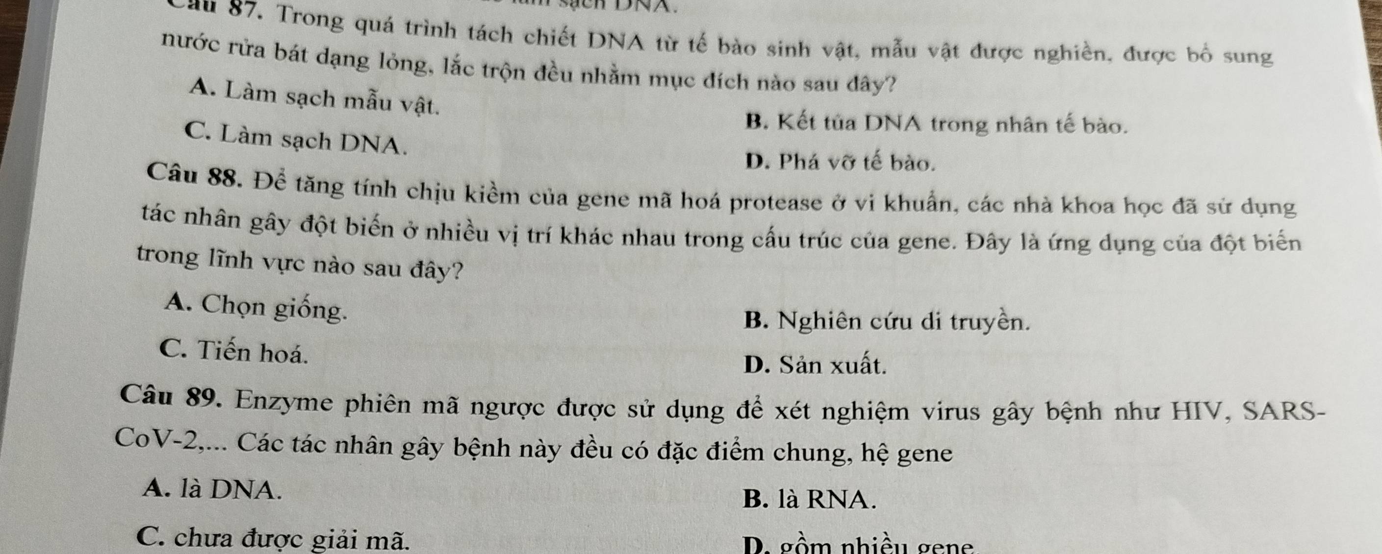 au 87. Trong quá trình tách chiết DNA từ tế bào sinh vật, mẫu vật được nghiền, được bố sung
nước rửa bát dạng lỏng, lắc trộn đều nhằm mục đích nào sau đây?
A. Làm sạch mẫu vật.
B. Kết tủa DNA trong nhân tế bào.
C. Làm sạch DNA.
D. Phá vỡ tế bào.
Câu 88. Để tăng tính chịu kiềm của gene mã hoá protease ở vi khuẩn, các nhà khoa học đã sử dụng
tác nhân gây đột biến ở nhiều vị trí khác nhau trong cấu trúc của gene. Đây là ứng dụng của đột biển
trong lĩnh vực nào sau đây?
A. Chọn giống.
B. Nghiên cứu di truyền.
C. Tiến hoá.
D. Sản xuất.
Câu 89. Enzyme phiên mã ngược được sử dụng để xét nghiệm virus gây bệnh như HIV, SARS-
CoV- 2,... Các tác nhân gây bệnh này đều có đặc điểm chung, hệ gene
A. là DNA. B. là RNA.
C. chưa được giải mã. D. gồm nhiều gene