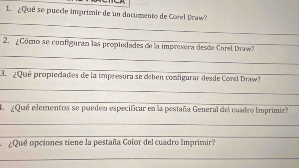 ¿Qué se puede imprimir de un documento de Corel Draw? 
_ 
_ 
_ 
2. ¿Cómo se configuran las propiedades de la impresora desde Corel Draw? 
_ 
3. ¿Qué propiedades de la impresora se deben configurar desde Corel Draw? 
_ 
_ 
4. ¿Qué elementos se pueden especificar en la pestaña General del cuadro Imprimir? 
_ 
_ 
¿Qué opciones tiene la pestaña Color del cuadro Imprimir? 
_