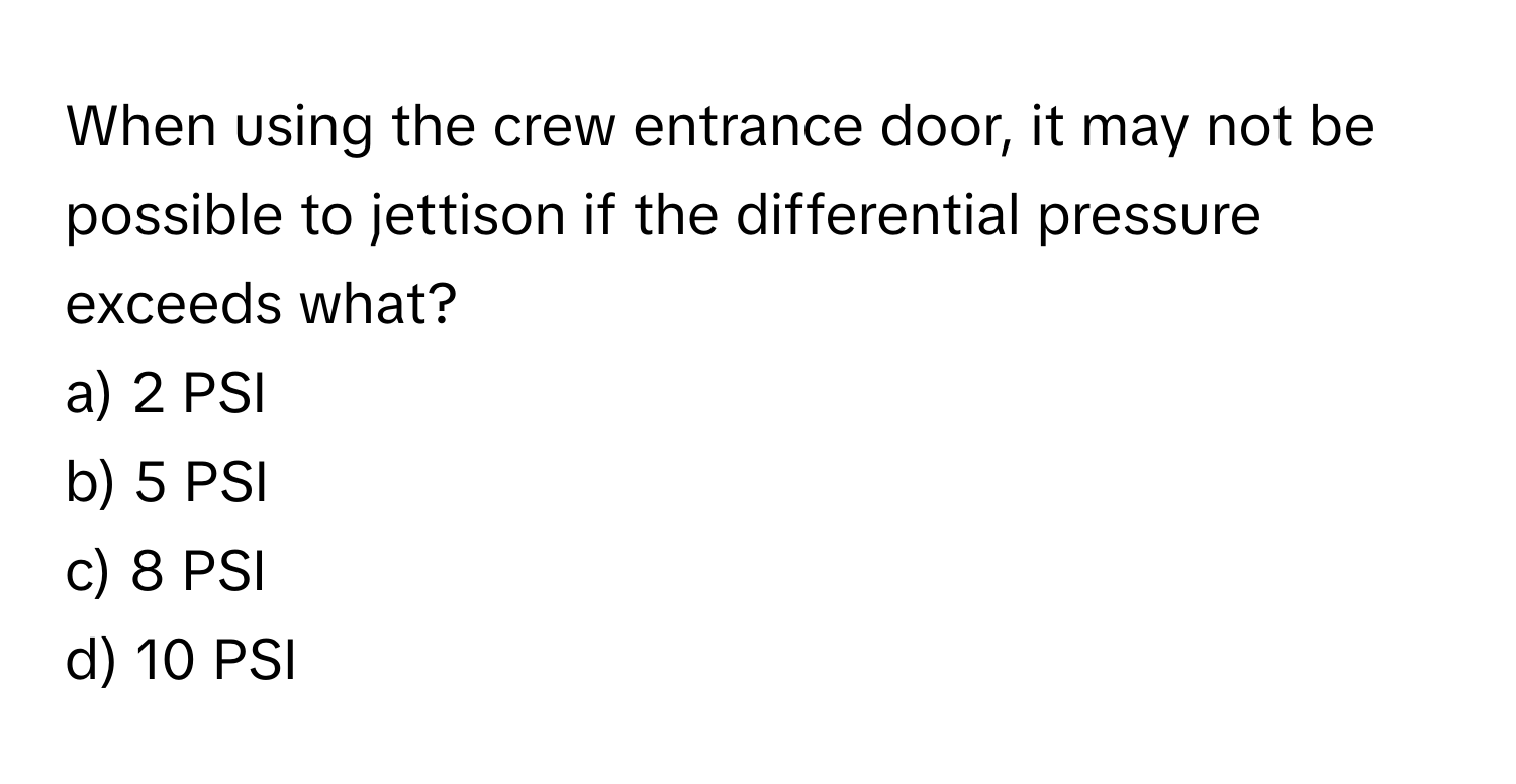 When using the crew entrance door, it may not be possible to jettison if the differential pressure exceeds what?

a) 2 PSI 
b) 5 PSI 
c) 8 PSI 
d) 10 PSI