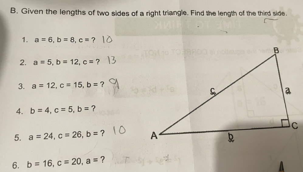 Given the lengths of two sides of a right triangle. Find the length of the third side. 
1. a=6, b=8, c= ? 
2. a=5, b=12, c= ? 
3. a=12, c=15, b= ? 
4. b=4, c=5, b= ? 
5. a=24, c=26, b= ? 
6. b=16, c=20, a= ? 
A