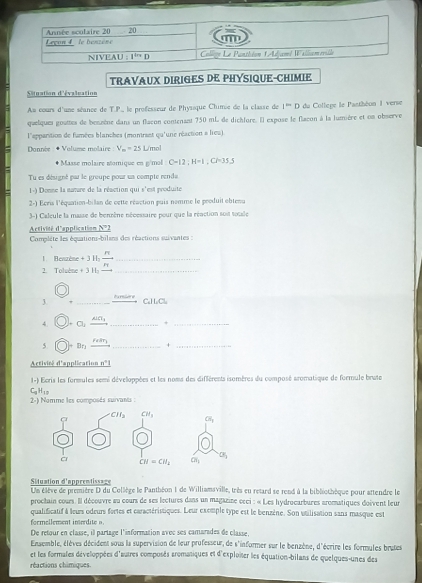 TRAVAUX DIRIGES DE PHYSIQUE-CHIMIE
Situation d'évaluation
Au cours d'une séance de T.P,, le professeur de Physsque Chime de la classe de I=D du Collepe le Pasthéon 1 verse
quelques gouttes de benzène dans un flacon contenant 750 mL de dichlure. El expose le flacon à la lumière et on observe
l'apparition de fumées blanches (montrant qu'une réaction a liea)
Donnée : + Volume molaire : V_m=25 L m∠ 2=
+ Masse molaire momique en g/mol C=12:H=1:CP=35.5
Tu es désigné par le groupe pour us compte renda
1-) Donne la mamre de la réaction qui s'est produite
2-) Ecris l'équation-bilan de cette réaction puis nomme le produit ebtenu
3-) Calcule la masse de benrène nécessaire pour que la réaction sost socale
Activité d'application N°2
Complète les équations-bilans des réactions suivantes :
1  Benzène + 3 H-  n/n  _
2. Toluène + 3 Ha_
3 " _Baniere
CuH eClu
4. C _ AlCl_1 _+_
rear_1
5 D _+_
Activité d'application _ n°1
1-) Ecris les formules semi développées et les noms des diffèrents isomères du composé aromatique de formule brute
C H_18
2-) Nomme les composés survants :
Situation d'apprentissage
Un élève de première D du Collège le Panthéon 1 de Williamsville, très eu retard se rend à la bibliothèque pour attendre le
prochain cours. Il découvre au cours de ses lectures dans un magazine ceci : « Les hydrocarbures aromatiques doivent leur
qualificatif à leurs odeurs fortes et caractéristiques. Leur exemple type est le benzène. Son utilisation sans masque est
formellement inerdite n
De retour en classe, il partage l'information avec ses camarades de classe,
Ensemble, élèves décident sous la supervision de leur professeur, de s'informer sur le benzène, d'écrire les formules brutes
et les formales développées d'autres composés aromatiques et d'exploier les équation-bilans de quelques-unes des
réactions chimiques.