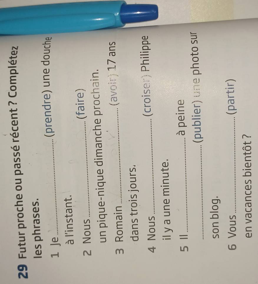 Futur proche ou passé récent ? Complétez 
les phrases. 
1 Je_ 
(prendre) une douche 
à l'instant. 
2 Nous _(faire) 
un pique-nique dimanche prochain. 
3 Romain _(avoir) 17 ans 
dans trois jours. 
4 Nous _(croiser) Philippe 
il y a une minute. 
5 Ⅱ _à peine 
_(publier) une photo sur 
son blog. 
6 Vous_ (partir) 
en vacances bientôt ?