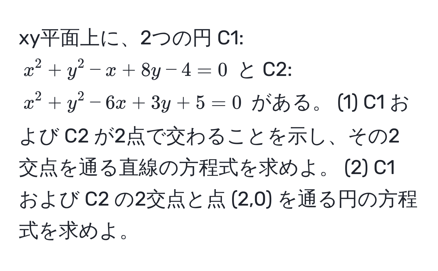 xy平面上に、2つの円 C1: $x^2+y^2-x+8y-4=0$ と C2: $x^2+y^2-6x+3y+5=0$ がある。 (1) C1 および C2 が2点で交わることを示し、その2交点を通る直線の方程式を求めよ。 (2) C1 および C2 の2交点と点 (2,0) を通る円の方程式を求めよ。