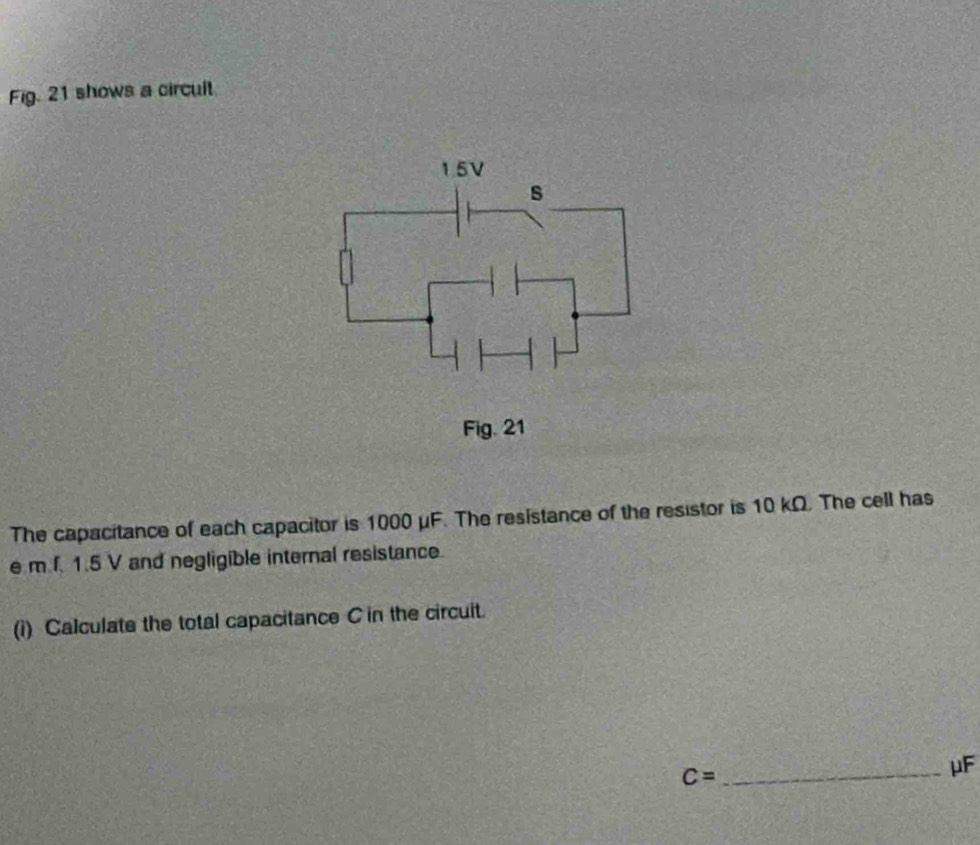 Fig. 21 shows a circult
1.5V
s 
Fig. 21 
The capacitance of each capacitor is 1000 μF. The resistance of the resistor is 10 kΩ. The cell has
e m f. 1.5 V and negligible internal resistance. 
(i) Calculate the total capacitance C in the circuit. 
_ C=
μF