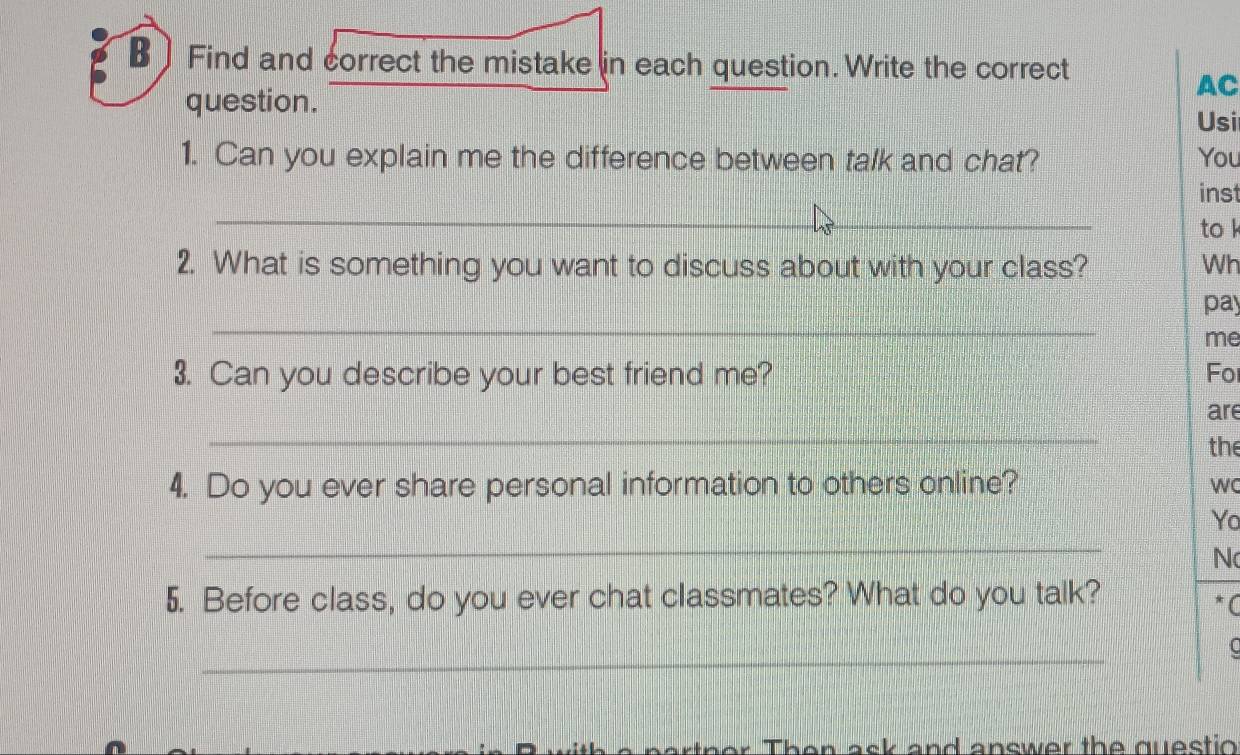 ] Find and correct the mistake in each question. Write the correct 
question. 
AC 
Usi 
1. Can you explain me the difference between talk and chat? You 
_ 
inst 
to k 
2. What is something you want to discuss about with your class? Wh 
_ 
pay 
me 
3. Can you describe your best friend me? Fo 
_ 
are 
the 
4. Do you ever share personal information to others online? 
wC 
Yo 
_ 
N 
5. Before class, do you ever chat classmates? What do you talk? 
* C 
_ 
C 
Then ask and answer the questio