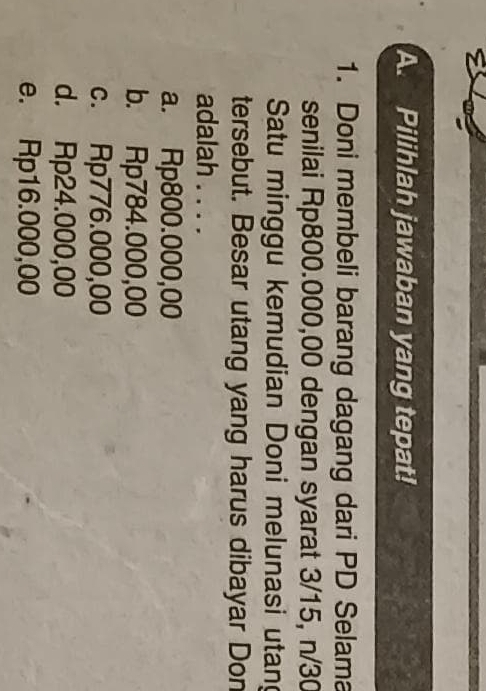 Pilihlah jawaban yang tepat!
1. Doni membeli barang dagang dari PD Selama
senilai Rp800.000,00 dengan syarat 3/15, n/30
Satu minggu kemudian Doni melunasi utan
tersebut. Besar utang yang harus dibayar Don
adalah . . . .
a. Rp800.000,00
b. Rp784.000,00
c. Rp776.000,00
d. Rp24.000,00
e. Rp16.000,00