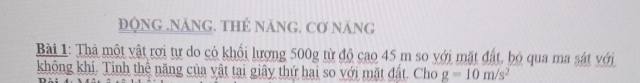 ĐQNG .NÁNG. THÉ NÁNG. Cơ NăNG 
Bài 1: Thả một vật rợi tự do có khổi lượng 500g từ độ cao 45 m so với mặt đất, bỏ qua ma sát với 
không khí. Tính thê năng của vật tại giây thứ hai so với mặt đất. Cho g=10m/s^2