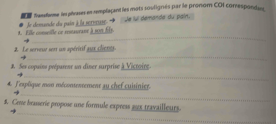 Transforme les phrases en remplaçant les mots soulignés par le pronom COI correspondant. 
Je demande du pain à la serveuse. → Je lui demande du pain. 
_ 
1. Elle conseille ce restaurant à son fils. 
2. Le serveur sert un apéritif aux clients. 
_ 
3. Ses copains préparent un diner surprise à Victoire. 
_ 
4. J'explique mon mécontentement au chef cuisinier. 
_ 
_ 
5. Cette brasserie propose une formule express aux travailleurs.