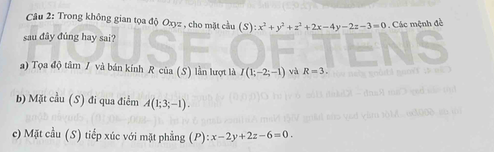 Trong không gian tọa độ Oxyz , cho mặt cầu (S): x^2+y^2+z^2+2x-4y-2z-3=0. Các mệnh đề 
sau đây đúng hay sai? 
a) Tọa độ tâm / và bán kính R cia(S) lần lượt là I(1;-2;-1) và R=3. 
b) Mặt cầu (S) đi qua điểm A(1;3;-1). 
c) Mặt cầu (S) tiếp xúc với mặt phẳng (P): x-2y+2z-6=0.