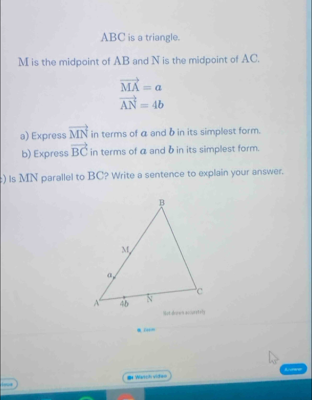 ABC is a triangle.
M is the midpoint of AB and N is the midpoint of AC.
vector MA=a
vector AN=4b
a) Express vector MN in terms of a and b in its simplest form. 
b) Express vector BC in terms of a and b in its simplest form. 
c) Is MN parallel to BC? Write a sentence to explain your answer. 
a zoom 
Avrerer 
# Watch vidao 
vous