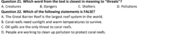 Which word from the text is closest in meaning to "threats"?
A. Creatures B. Dangers C. Shelters D. Pollutions
Question 22. Which of the following statements is FALSE?
A. The Great Barrier Reef is the largest reef system in the world.
B. Coral reefs need sunlight and warm temperatures to survive.
C. Oil spills are the only threat to coral reefs.
D. People are working to clean up pollution to protect coral reefs.