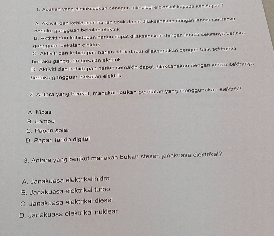 Apakah yang dimaksudkan denagan teknologi elektrikal kepada kehidupan?
A. Aktiviti dan kehidupan harian tidak dapat dilaksanakan dengan lancar sekiranya
berlaku gangguan bekalan elektrik
B. Aktiviti dan kehidupan harian dapat dilaksanakan dengan lancar sekiranya berlaku
gangguan bekalan elektrik
C. Aktiviti dan kehidupan harian tidak dapat dilaksanakan dengan baik sekiranya
berlaku gangguan bekalan elektrik
D. Aktiviti dan kehidupan harian semakin dapat dilaksanakan dengan lancar sekiranya
berlaku gangguan bekalan elektrik
2. Antara yang berikut, manakah bukan peralatan yang menggunakan elektrik?
A. Kipas
B. Lampu
C. Papan solar
D. Papan tanda digital
3. Antara yang berikut manakah bukan stesen janakuasa elektrikal?
A. Janakuasa elektrikal hidro
B. Janakuasa elektrikal turbo
C. Janakuasa elektrikal diesel
D. Janakuasa elektrikal nuklear